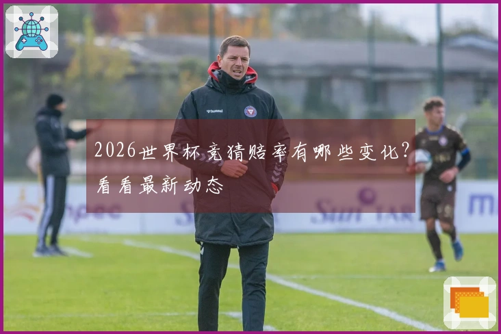 2026世界杯竞猜赔率有哪些变化？看看最新动态