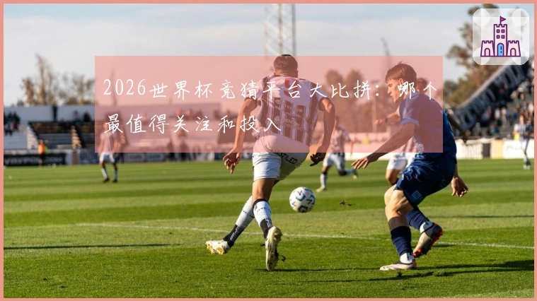 2026世界杯竞猜平台大比拼：哪个最值得关注和投入
